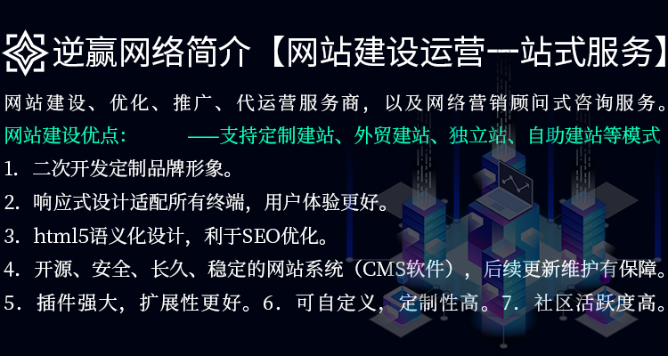 逆赢网络优点：1．二次开发定制品牌形象。2．响应式设计适配所有终端，用户体验更好。3．html5语义化设计，利于SEO优化。4．开源、安全、长久、稳定的网站系统（CMS软件）支持，后续更新维护有保障。5．插件强大，扩展性更好。6．可自定义，定制性高。7．社区活跃度高。