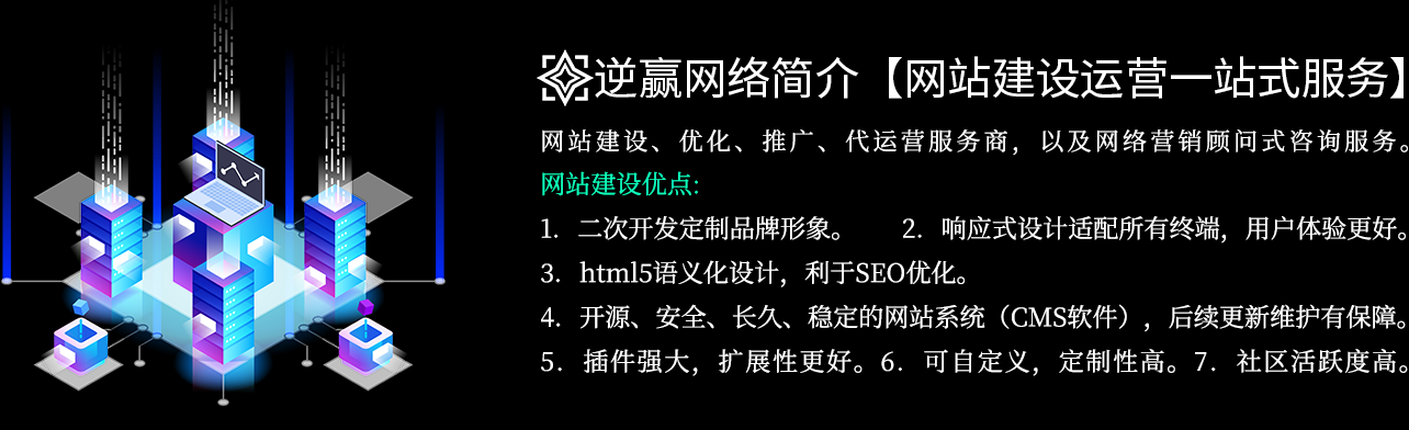 逆赢网络优点：1．二次开发定制品牌形象。2．响应式设计适配所有终端，用户体验更好。3．html5语义化设计，利于SEO优化。4．开源、安全、长久、稳定的网站系统（CMS软件）支持，后续更新维护有保障。5．插件强大，扩展性更好。6．可自定义，定制性高。7．社区活跃度高。